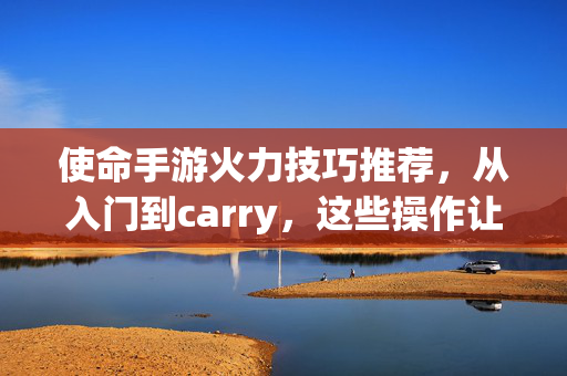 使命手游火力技巧推荐，从入门到carry，这些操作让你输出拉满！使命手游火力技巧，从入门到carry，输出拉满操作指南