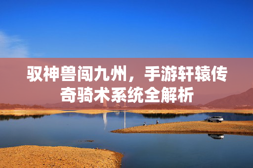 驭神兽闯九州，手游轩辕传奇骑术系统全解析