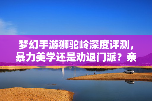 梦幻手游狮驼岭深度评测，暴力美学还是劝退门派？亲测体验告诉你好不好玩！梦幻手游狮驼岭深度评测，暴力美学还是劝退门派？亲测体验