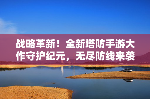 战略革新！全新塔防手游大作守护纪元，无尽防线来袭，开启指尖史诗防守战，战略革新塔防手游守护纪元，无尽防线史诗防守战