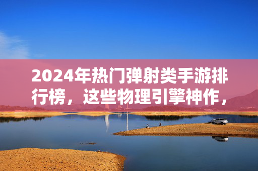 2024年热门弹射类手游排行榜，这些物理引擎神作，你玩过几款？2024年热门弹射类手游物理引擎神作排行榜