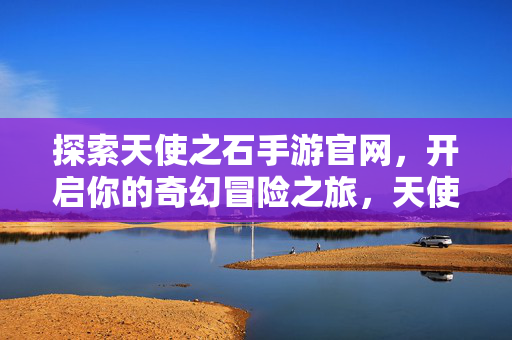 探索天使之石手游官网，开启你的奇幻冒险之旅，天使之石手游官网，开启奇幻冒险之旅