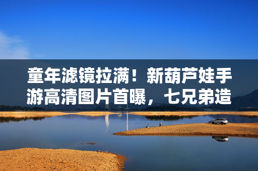 童年滤镜拉满！新葫芦娃手游高清图片首曝，七兄弟造型大升级，经典场景复刻太惊艳！童年滤镜拉满！新葫芦娃手游七兄弟造型升级，经典场景复刻高清首曝