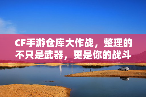 CF手游仓库大作战，整理的不只是武器，更是你的战斗记忆，CF手游仓库大作战，整理的不只是武器，更是战斗记忆