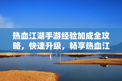 热血江湖手游经验加成全攻略，快速升级，畅享热血江湖！热血江湖手游经验加成全攻略，快速升级畅享江湖