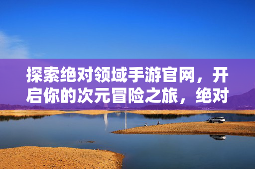 探索绝对领域手游官网，开启你的次元冒险之旅，绝对领域手游官网，开启次元冒险之旅