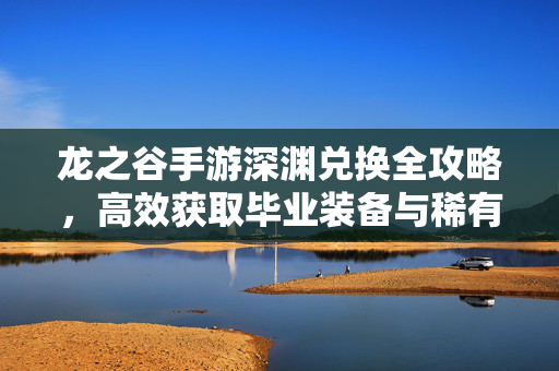 龙之谷手游深渊兑换全攻略，高效获取毕业装备与稀有材料，龙之谷手游深渊兑换全攻略，高效获取毕业装备与稀有材料