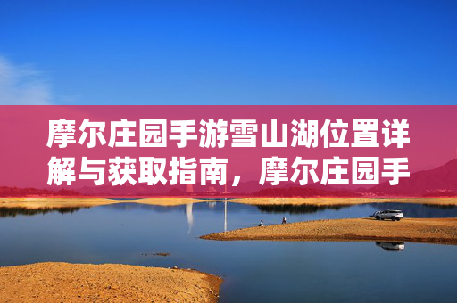 摩尔庄园手游雪山湖位置详解与获取指南，摩尔庄园手游雪山湖位置详解与获取指南