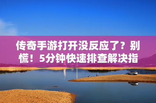 传奇手游打开没反应了？别慌！5分钟快速排查解决指南，传奇手游打开没反应？5分钟快速排查解决指南