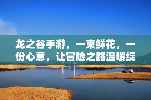 龙之谷手游，一束鲜花，一份心意，让冒险之路温暖绽放，龙之谷手游，一花一意暖征程