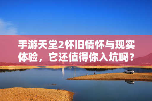 手游天堂2怀旧情怀与现实体验,它还值得你入坑吗?手游天堂2,怀旧情怀与现实体验交织,还值得入坑吗?