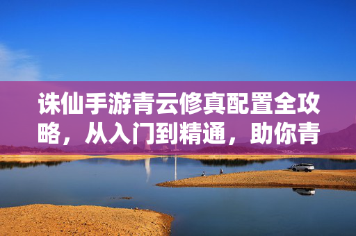 诛仙手游青云修真配置全攻略，从入门到精通，助你青云直上！诛仙手游青云修真配置全攻略，从入门到精通，青云直上！