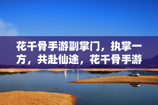花千骨手游副掌门，执掌一方，共赴仙途，花千骨手游，副掌门执掌一方，共赴仙途