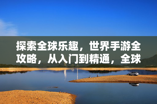 探索全球乐趣，世界手游全攻略，从入门到精通，全球手游全攻略，从入门到精通