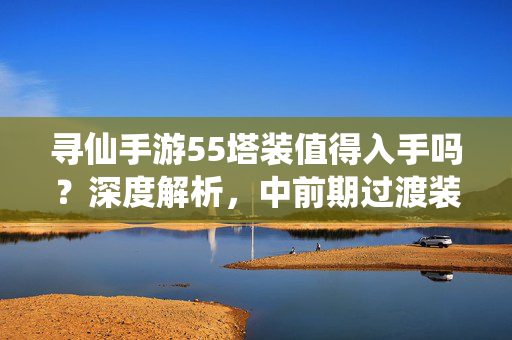 寻仙手游55塔装值得入手吗？深度解析，中前期过渡装备的优劣与选择策略