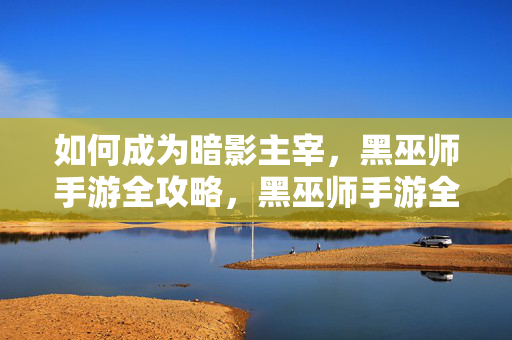 如何成为暗影主宰，黑巫师手游全攻略，黑巫师手游全攻略，如何成为暗影主宰