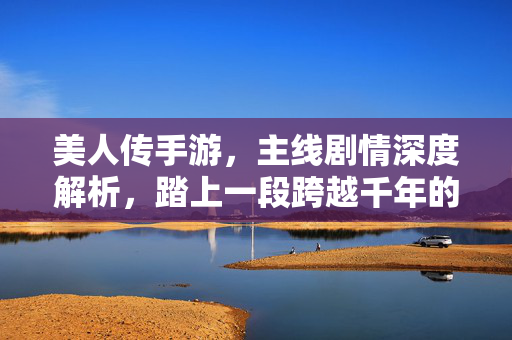 美人传手游,主线剧情深度解析,踏上一段跨越千年的美人传奇,美人传主线剧情深度解析,千年美人传奇