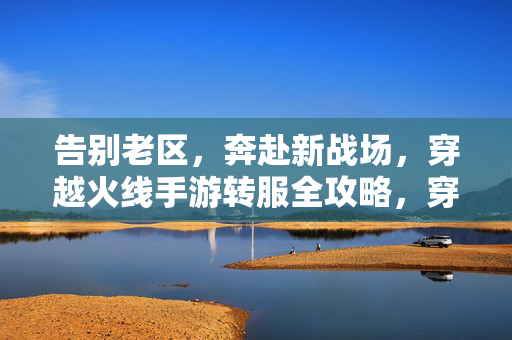 告别老区，奔赴新战场，穿越火线手游转服全攻略，穿越火线手游转服全攻略，告别老区奔赴新战场