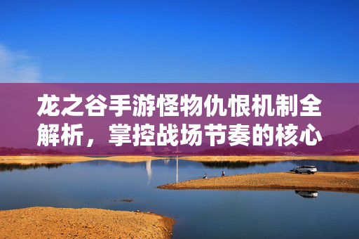 龙之谷手游怪物仇恨机制全解析，掌控战场节奏的核心，龙之谷手游怪物仇恨机制全解析，掌控战场节奏的核心