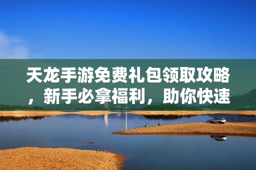 天龙手游免费礼包领取攻略，新手必拿福利，助你快速开局！天龙手游免费礼包领取攻略，新手必拿福利快速开局