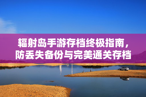 辐射岛手游存档终极指南，防丢失备份与完美通关存档使用教程，辐射岛手游存档终极指南，防丢失备份与完美通关教程