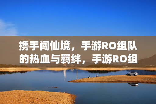 携手闯仙境，手游RO组队的热血与羁绊，手游RO组队闯仙境，热血与羁绊