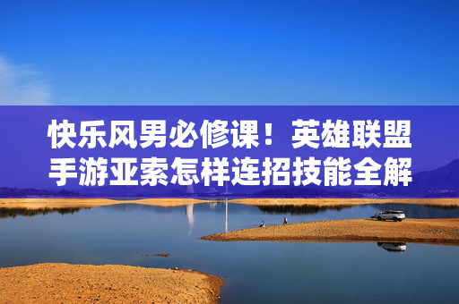 快乐风男必修课！英雄联盟手游亚索怎样连招技能全解析，快乐风男亚索必修课，英雄联盟手游连招技能全解析