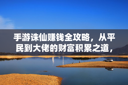 手游诛仙赚钱全攻略，从平民到大佬的财富积累之道，手游诛仙，从平民到大佬的财富积累全攻略