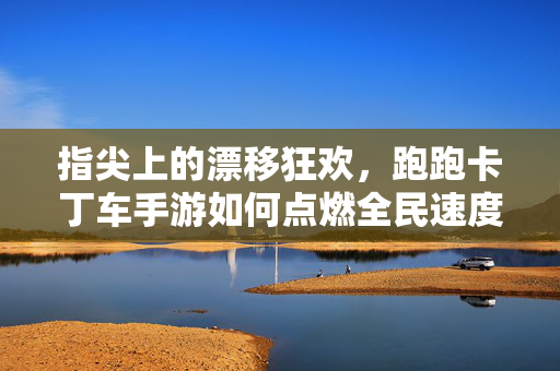 指尖上的漂移狂欢，跑跑卡丁车手游如何点燃全民速度记忆？跑跑卡丁车手游，指尖漂移唤醒全民速度记忆