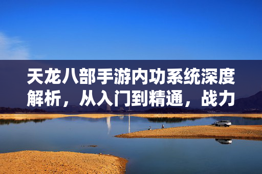 天龙八部手游内功系统深度解析，从入门到精通，战力飙升的核心密码，天龙八部手游内功系统深度解析，入门到精通战力飙升核心密码