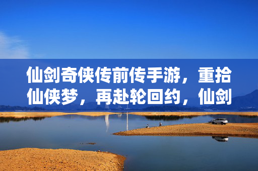仙剑奇侠传前传手游，重拾仙侠梦，再赴轮回约，仙剑前传手游，重拾仙侠梦，再赴轮回约
