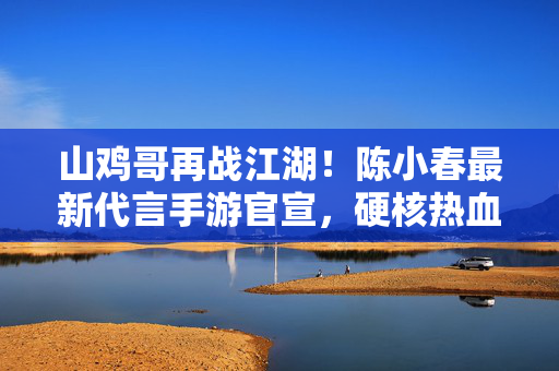 山鸡哥再战江湖！陈小春最新代言手游官宣，硬核热血点燃玩家记忆，山鸡哥再战江湖！陈小春代言手游硬核热血点燃记忆