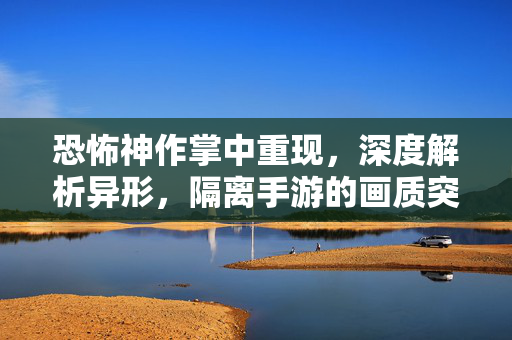 恐怖神作掌中重现,深度解析异形,隔离手游的画质突破与本地化翻译,异形,隔离手游,恐怖神作掌中重现,画质与本地化双重突破
