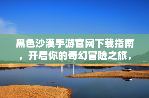 黑色沙漠手游官网下载指南,开启你的奇幻冒险之旅,黑色沙漠手游官网下载指南,开启奇幻冒险之旅