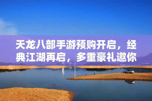 天龙八部手游预购开启，经典江湖再启，多重豪礼邀你共赴侠义之约，天龙八部手游预购开启，经典江湖再启，豪礼共赴侠义之约