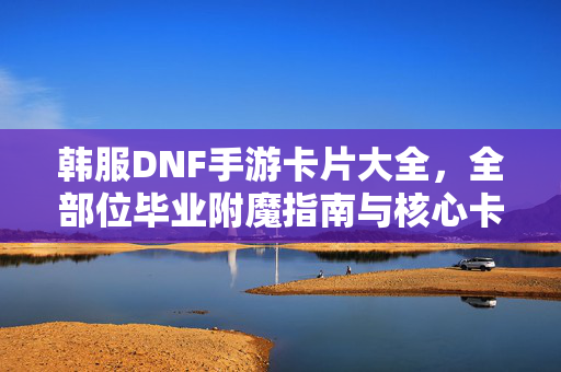 韩服DNF手游卡片大全，全部位毕业附魔指南与核心卡片获取攻略，韩服DNF手游全部位毕业附魔大全，核心卡片获取终极攻略