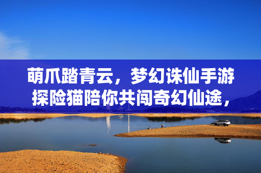 萌爪踏青云,梦幻诛仙手游探险猫陪你共闯奇幻仙途,探险猫萌爪踏青云,梦幻诛仙手游奇幻之旅