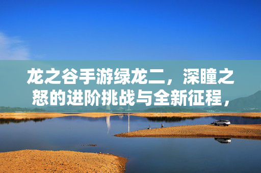 龙之谷手游绿龙二,深瞳之怒的进阶挑战与全新征程,龙之谷手游绿龙二,深瞳之怒进阶挑战启新程