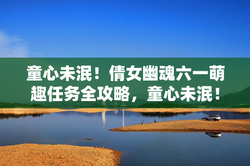童心未泯!倩女幽魂六一萌趣任务全攻略,童心未泯!倩女幽魂六一萌趣任务全攻略
