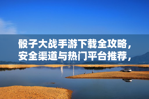 骰子大战手游下载全攻略,安全渠道与热门平台推荐,骰子大战手游下载全攻略,安全渠道与热门平台推荐