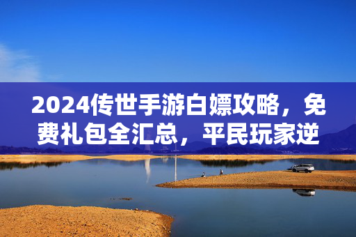 2024传世手游白嫖攻略，免费礼包全汇总，平民玩家逆袭指南！2024传世手游白嫖攻略，免费礼包全汇总，平民逆袭指南