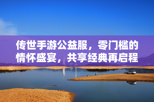 传世手游公益服,零门槛的情怀盛宴,共享经典再启程,传世手游公益服,零门槛情怀盛宴,共享经典再启程