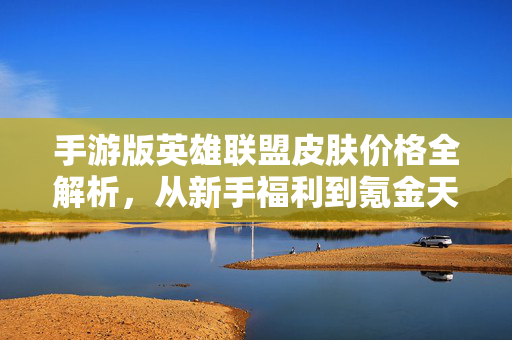 手游版英雄联盟皮肤价格全解析,从新手福利到氪金天花板,手游英雄联盟皮肤价格全解析,从新手福利到氪金天花板