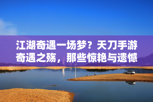 江湖奇遇一场梦？天刀手游奇遇之殇，那些惊艳与遗憾的瞬间