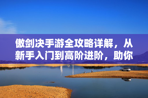 傲剑决手游全攻略详解，从新手入门到高阶进阶，助你称霸江湖，傲剑决手游全攻略，从新手入门到称霸江湖