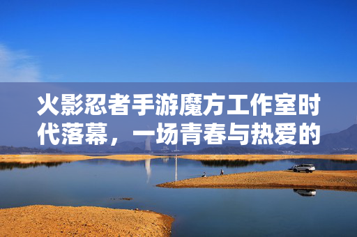 火影忍者手游魔方工作室时代落幕,一场青春与热爱的告别,火影忍者手游魔方工作室,青春与热爱的时代终章