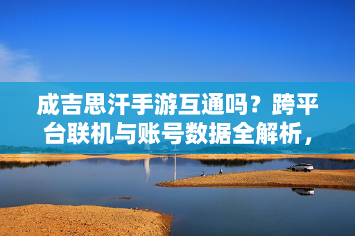 成吉思汗手游互通吗？跨平台联机与账号数据全解析，成吉思汗手游跨平台互通与账号数据全解析