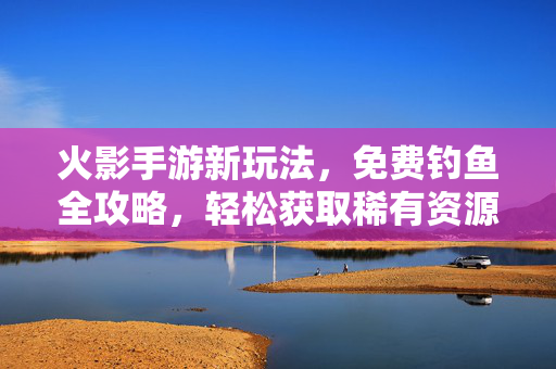 火影手游新玩法，免费钓鱼全攻略，轻松获取稀有资源！火影手游免费钓鱼全攻略，稀有资源轻松获取