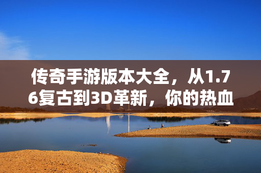 传奇手游版本大全，从1.76复古到3D革新，你的热血属于哪个时代？传奇手游版本进化，从1.76复古到3D革新，你的热血属于哪个时代？