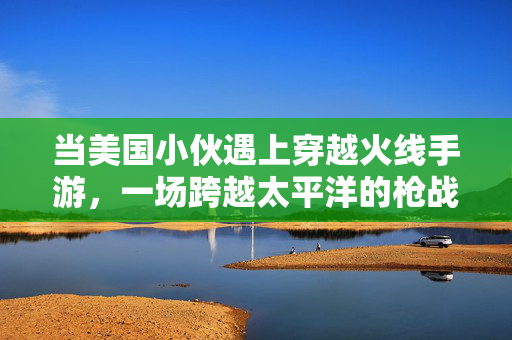 当美国小伙遇上穿越火线手游，一场跨越太平洋的枪战狂欢，美国小伙遇上穿越火线手游，跨洋枪战狂欢